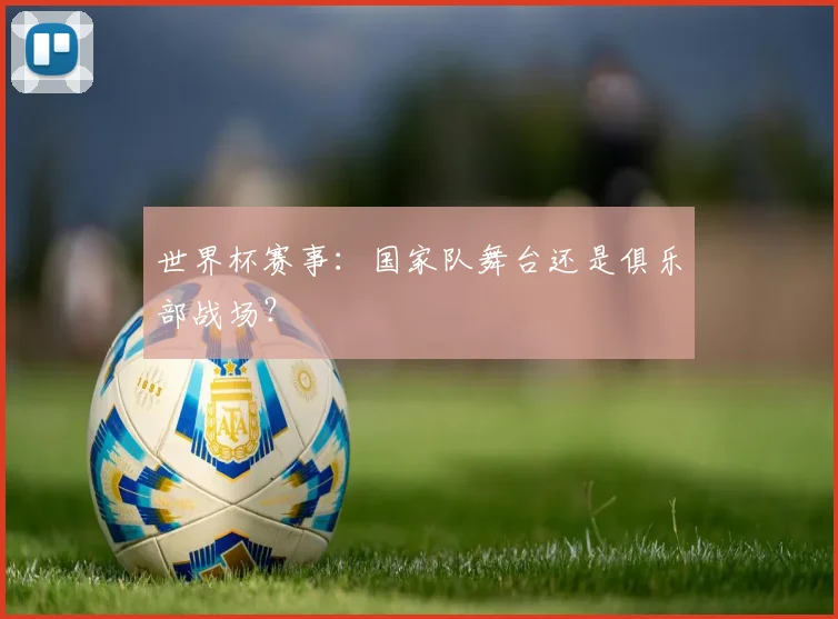 世界杯赛事：国家队舞台还是俱乐部战场？