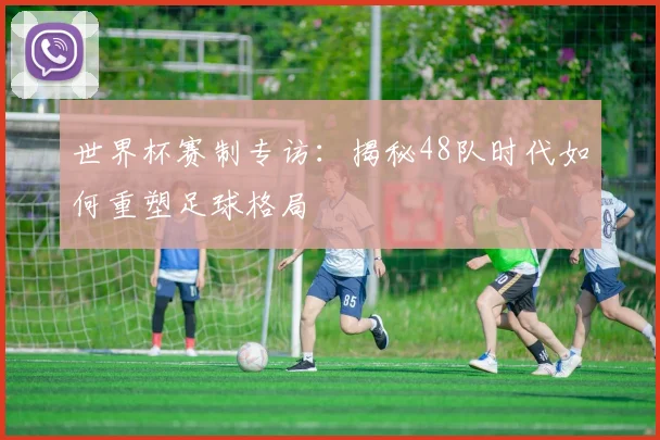 世界杯赛制专访：揭秘48队时代如何重塑足球格局