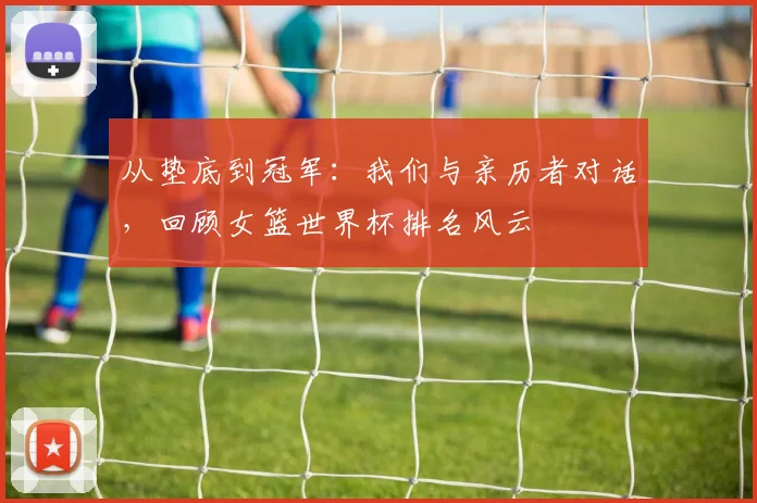 从垫底到冠军：我们与亲历者对话，回顾女篮世界杯排名风云