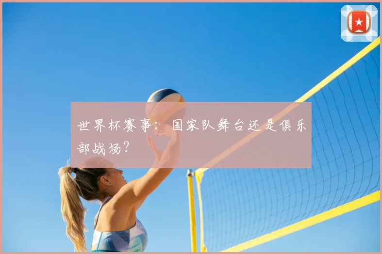 世界杯赛事：国家队舞台还是俱乐部战场？