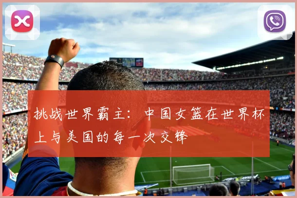 挑战世界霸主：中国女篮在世界杯上与美国的每一次交锋