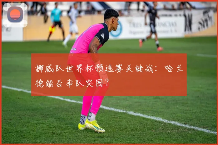 挪威队世界杯预选赛关键战：哈兰德能否率队突围？