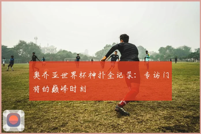 奥乔亚世界杯神扑全记录：专访门将的巅峰时刻