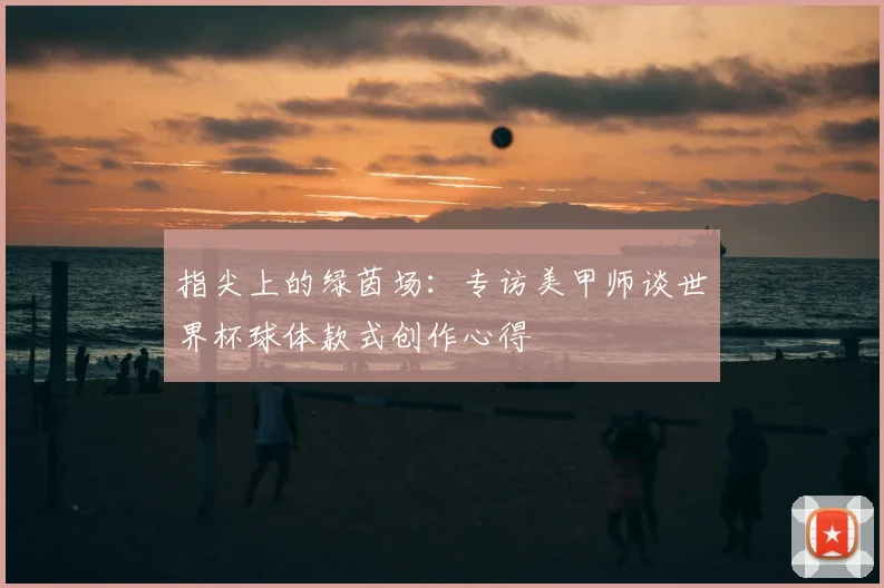 指尖上的绿茵场：专访美甲师谈世界杯球体款式创作心得