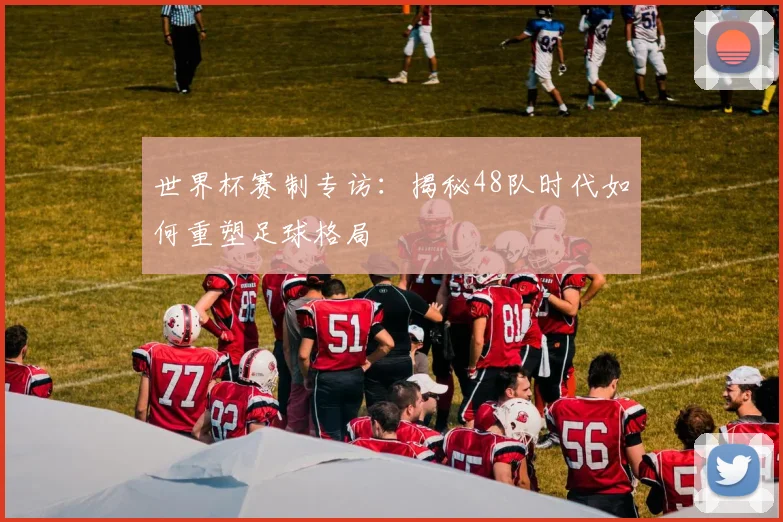 世界杯赛制专访：揭秘48队时代如何重塑足球格局
