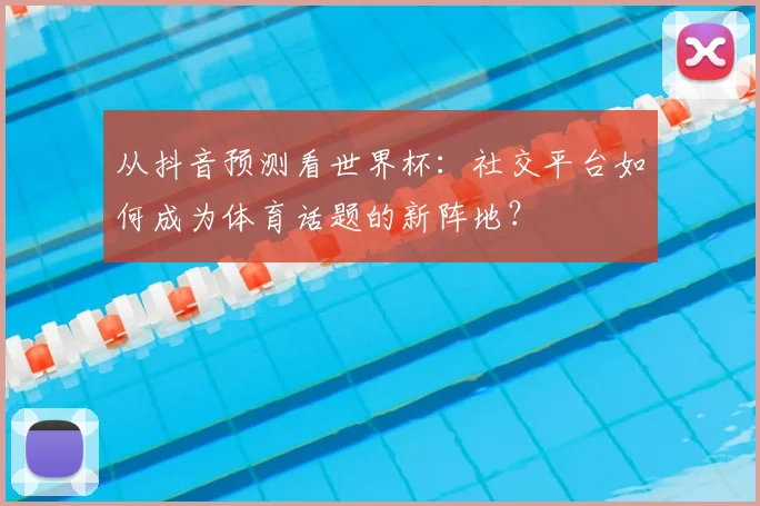 从抖音预测看世界杯：社交平台如何成为体育话题的新阵地？