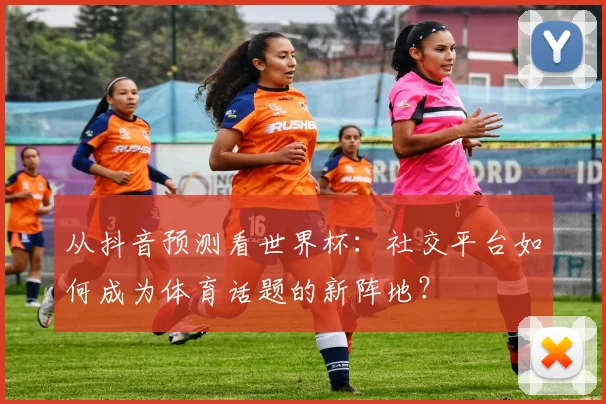 从抖音预测看世界杯：社交平台如何成为体育话题的新阵地？